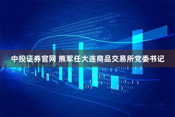 中投证券官网 熊军任大连商品交易所党委书记