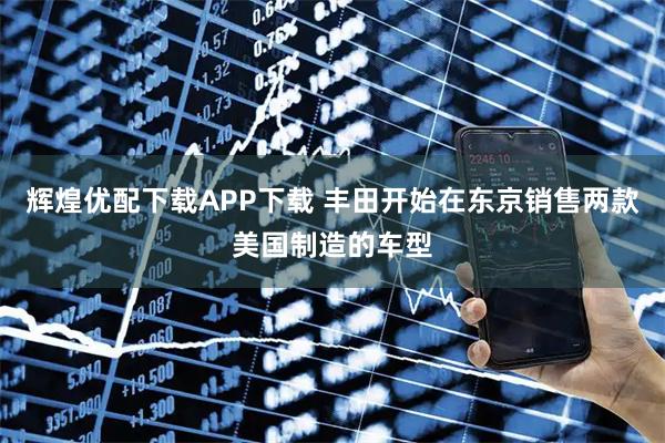 辉煌优配下载APP下载 丰田开始在东京销售两款美国制造的车型