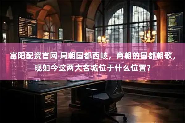 富阳配资官网 周朝国都西岐，商朝的国都朝歌，现如今这两大名城位于什么位置？
