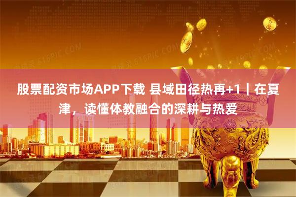 股票配资市场APP下载 县域田径热再+1｜在夏津，读懂体教融合的深耕与热爱