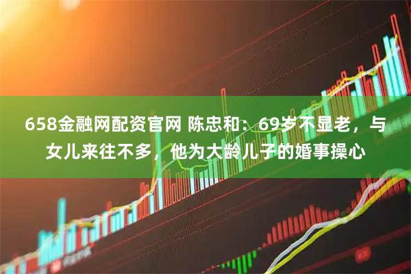 658金融网配资官网 陈忠和：69岁不显老，与女儿来往不多，他为大龄儿子的婚事操心